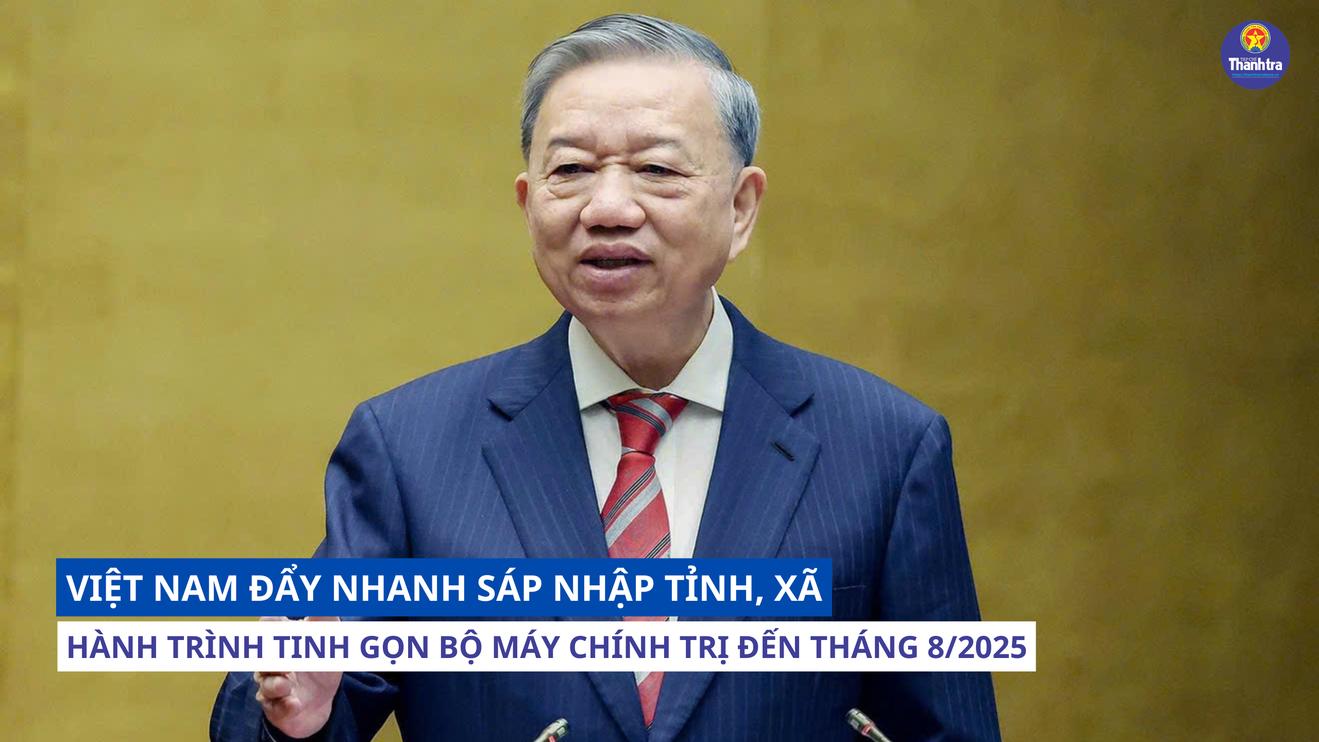 Việt Nam đẩy nhanh sáp nhập tỉnh, xã, hành trình tinh gọn bộ máy chính trị đến tháng 8/2025