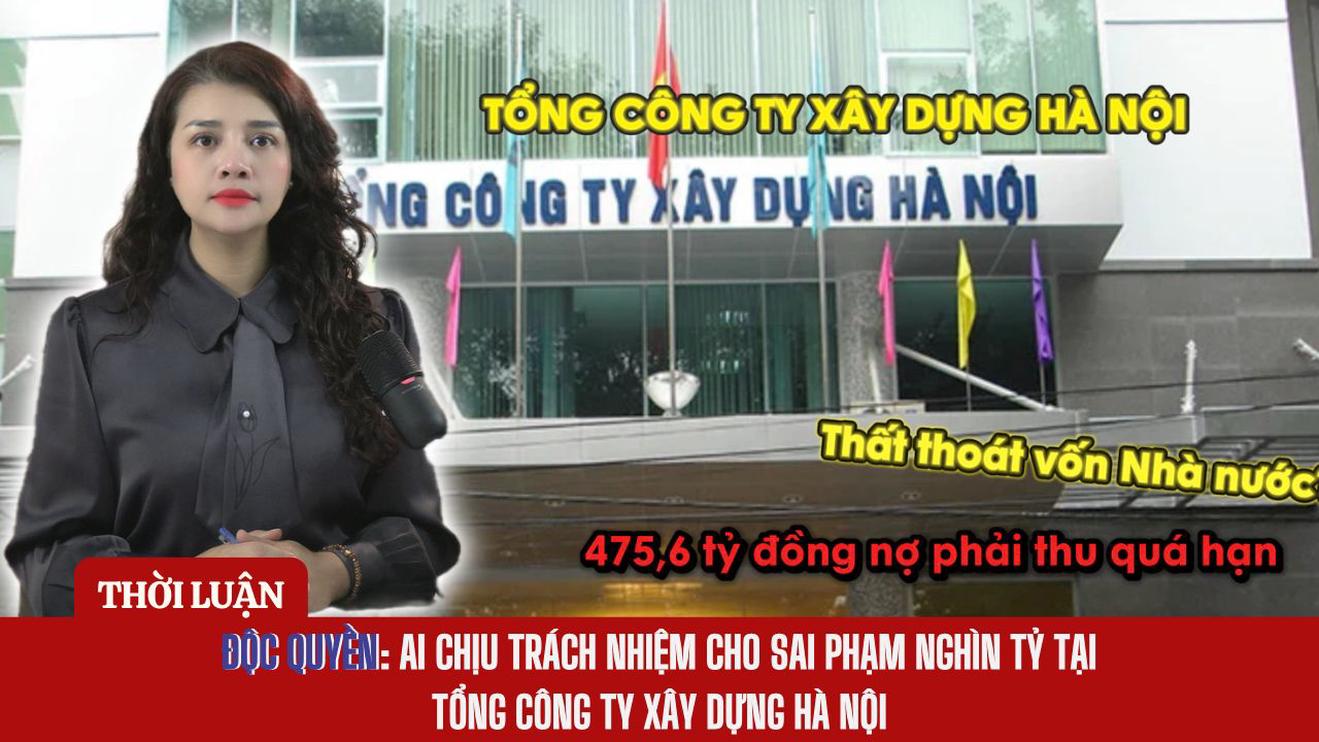 ĐỘC QUYỀN: AI CHỊU TRÁCH NHIỆM CHO SAI PHẠM TRĂM TỶ TẠI TỔNG CÔNG TY XÂY DỰNG HÀ NỘI
